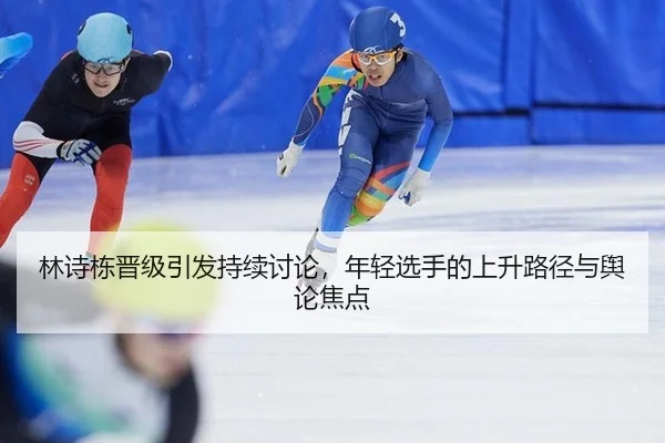 林诗栋晋级引发持续讨论，年轻选手的上升路径与舆论焦点