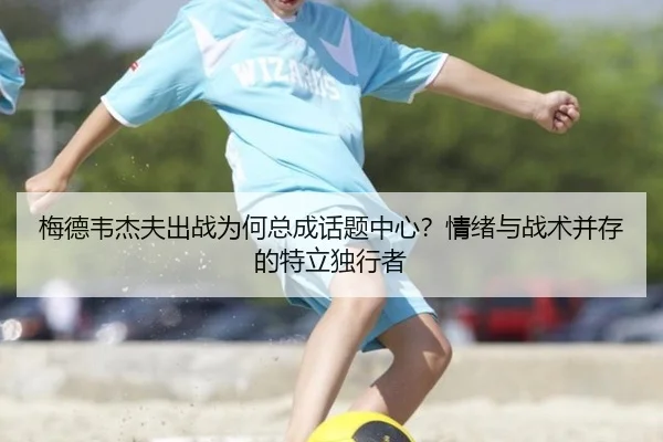 梅德韦杰夫出战为何总成话题中心？情绪与战术并存的特立独行者